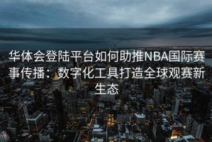 华体会登陆平台如何助推NBA国际赛事传播：数字化工具打造全球观赛新生态