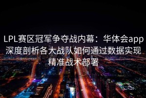 LPL赛区冠军争夺战内幕：华体会app深度剖析各大战队如何通过数据实现精准战术部署
