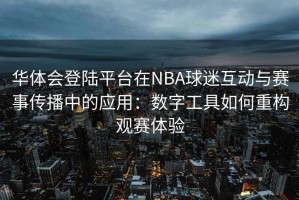 华体会登陆平台在NBA球迷互动与赛事传播中的应用：数字工具如何重构观赛体验
