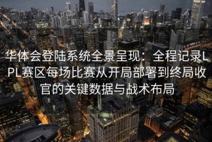 华体会登陆系统全景呈现：全程记录LPL赛区每场比赛从开局部署到终局收官的关键数据与战术布局