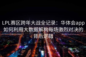 LPL赛区跨年大战全记录：华体会app如何利用大数据解构每场激烈对决的背后逻辑