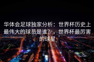 华体会足球独家分析：世界杯历史上最伟大的球员是谁？，世界杯最厉害的球星