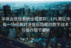 华体会登陆系统全程跟踪：LPL赛区中每一场经典对决背后隐藏的数字战术与操作细节解析