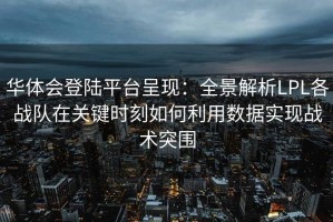 华体会登陆平台呈现：全景解析LPL各战队在关键时刻如何利用数据实现战术突围