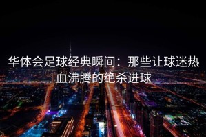 华体会足球经典瞬间：那些让球迷热血沸腾的绝杀进球