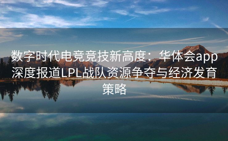 数字时代电竞竞技新高度：华体会app深度报道LPL战队资源争夺与经济发育策略