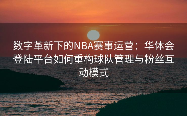 数字革新下的NBA赛事运营：华体会登陆平台如何重构球队管理与粉丝互动模式